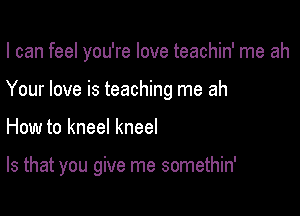I can feel you're love teachin' me ah
Your love is teaching me ah

How to kneel kneel

Is that you give me somethin'