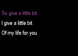 So give a little bit
I give a little bit

Of my life for you