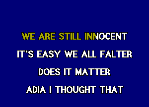 WE ARE STILL INNOCENT
IT'S EASY WE ALL FALTER
DOES IT MATTER
ADIA I THOUGHT THAT
