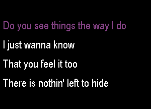 Do you see things the way I do

ljust wanna know
That you feel it too
There is nothin' left to hide