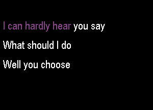 I can hardly hear you say

What should I do

Well you choose