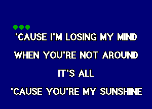 'CAUSE I'M LOSING MY MIND

WHEN YOU'RE NOT AROUND
IT'S ALL
'CAUSE YOU'RE MY SUNSHINE