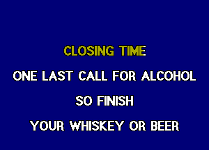 CLOSING TIME

ONE LAST CALL FOR ALCOHOL
SO FINISH
YOUR WHISKEY 0R BEER