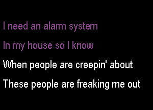 I need an alarm system

In my house so I know

When people are creepin' about

These people are freaking me out