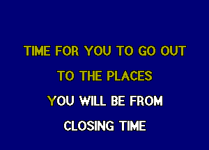 TIME FOR YOU TO GO OUT

TO THE PLACES
YOU WILL BE FROM
CLOSING TIME