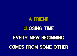 A FRIEND

CLOSING TIME
EVERY NEW BEGINNING
COMES FROM SOME OTHER