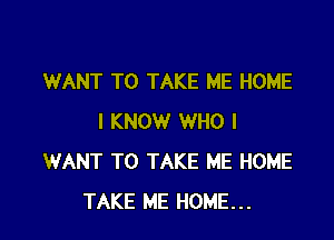 WANT TO TAKE ME HOME

I KNOW WHO I
WANT TO TAKE ME HOME
TAKE ME HOME...