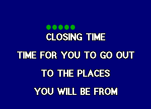 CLOSING TIME

TIME FOR YOU TO GO OUT
TO THE PLACES
YOU WILL BE FROM