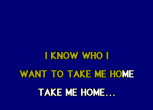 I KNOW WHO I
WANT TO TAKE ME HOME
TAKE ME HOME...