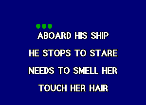 ABOARD HIS SHIP

HE STOPS T0 STARE
NEEDS TO SMELL HER
TOUCH HER HAIR
