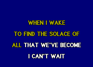 WHEN I WAKE

TO FIND THE SOLACE OF
ALL THAT WE'VE BECOME
I CAN'T WAIT