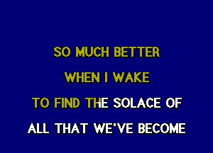 SO MUCH BETTER

WHEN I WAKE
TO FIND THE SOLACE OF
ALL THAT WE'VE BECOME