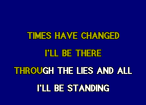 TIMES HAVE CHANGED

I'LL BE THERE
THROUGH THE LIES AND ALL
I'LL BE STANDING