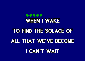 WHEN I WAKE

TO FIND THE SOLACE OF
ALL THAT WE'VE BECOME
I CAN'T WAIT