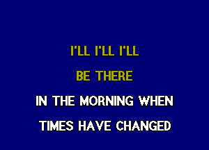 I'LL I'LL I'LL

BE THERE
IN THE MORNING WHEN
TIMES HAVE CHANGED