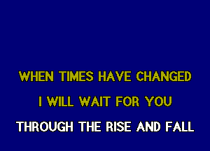 WHEN TIMES HAVE CHANGED
I WILL WAIT FOR YOU
THROUGH THE RISE AND FALL