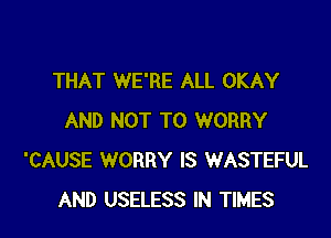 THAT WE'RE ALL OKAY

AND NOT TO WORRY
'CAUSE WORRY IS WASTEFUL
AND USELESS IN TIMES