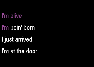 I'm alive

I'm bein' born

ljust arrived

I'm at the door
