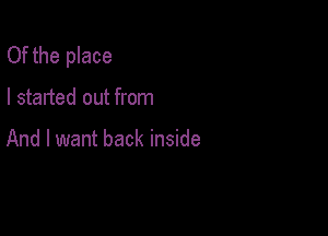Of the place

I started out from

And I want back inside