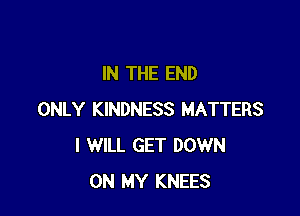 IN THE END

ONLY KINDNESS MATTERS
I WILL GET DOWN
ON MY KNEES