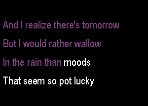 And I realize there's tomorrow
But I would rather wallow

In the rain than moods

That seem so pot lucky