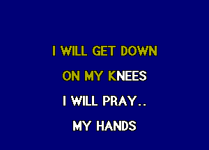 I WILL GET DOWN

ON MY KNEES
I WILL PRAY..
MY HANDS