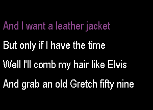 And I want a Ieatherjacket

But only if! have the time
Well I'll comb my hair like Elvis
And grab an old Gretch fifty nine