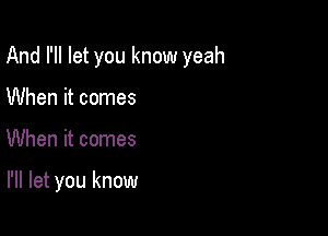 And I'll let you know yeah

When it comes
When it comes

I'll let you know