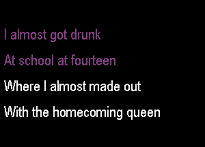 I almost got drunk

At school at fourteen
Where I almost made out

With the homecoming queen