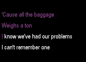 'Cause all the baggage
Weighs a ton

I know we've had our problems

I can't remember one