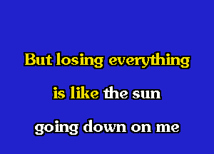 But losing everything

is like the sun

going down on me