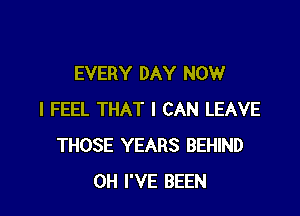 EVERY DAY NOW

I FEEL THAT I CAN LEAVE
THOSE YEARS BEHIND
0H I'VE BEEN