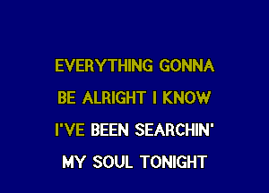 EVERYTHING GONNA

BE ALRIGHT I KNOW
I'VE BEEN SEARCHIN'
MY SOUL TONIGHT