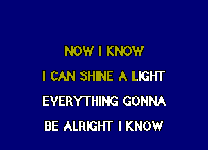 NOW I KNOW

I CAN SHINE A LIGHT
EVERYTHING GONNA
BE ALRIGHT I KNOW
