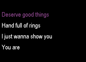 Deserve good things

Hand full of rings

ljust wanna show you

You are