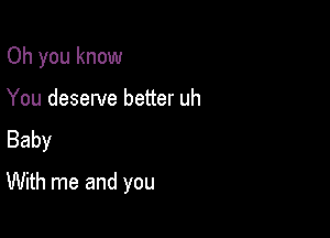 Oh you know

You deserve better uh
Baby
With me and you