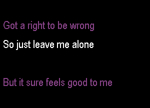 Got a right to be wrong

So just leave me alone

But it sure feels good to me