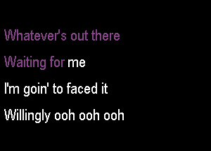 Whatevefs out there
Waiting for me

I'm goin' to faced it

Willingly ooh ooh ooh