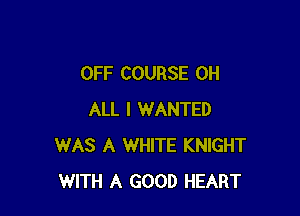 OFF COURSE 0H

ALL I WANTED
WAS A WHITE KNIGHT
WITH A GOOD HEART