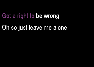 Got a right to be wrong

Oh so just leave me alone
