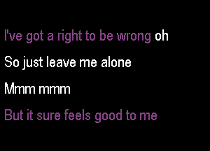 I've got a right to be wrong oh

So just leave me alone
Mmm mmm

But it sure feels good to me