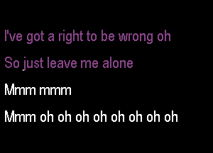 I've got a right to be wrong oh

So just leave me alone

Mmm mmm
Mmm oh oh oh oh oh oh oh oh