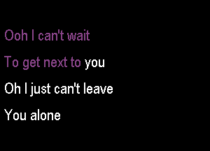 Ooh I can't wait

To get next to you

Oh Ijust can't leave

You alone