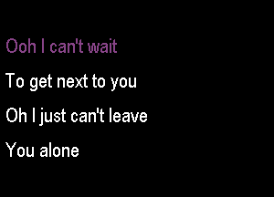 Ooh I can't wait

To get next to you

Oh Ijust can't leave

You alone