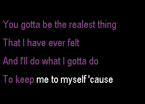 You gotta be the realest thing

That I have ever felt

And I'll do what I gotta do

To keep me to myself 'cause