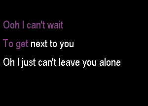 Ooh I can't wait

To get next to you

Oh Ijust can't leave you alone