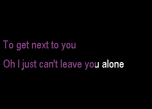 To get next to you

Oh Ijust can't leave you alone