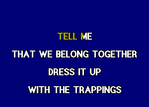 TELL ME

THAT WE BELONG TOGETHER
DRESS IT UP
WITH THE TRAPPINGS