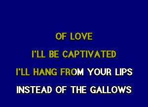 OF LOVE

I'LL BE CAPTIVATED
I'LL HANG FROM YOUR LIPS
INSTEAD OF THE GALLOWS