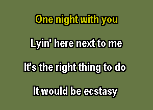 One night with you

Lyin' here next to me

It's the right thing to do

It would be ecstasy